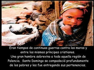 Eran tiempos de continuas guerras contra los moros y entre los mismos príncipes cristianos.  Una gran hambre sobrevino a toda aquella región de Palencia.  Santo Domingo se compadeció profundamente de los pobres y les fue entregando sus pertenencias.   Santuario de Nuestra Señora de Monserrat 