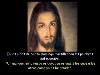 En los oídos de Santo Domingo martilleaban las palabras  del maestro:  "Un mandamiento nuevo os doy, que os améis los unos a los otros como yo os he amado".   