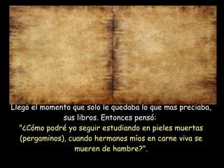 Llegó el momento que solo le quedaba lo que mas preciaba, sus libros. Entonces pensó:  "¿Cómo podré yo seguir estudiando en pieles muertas (pergaminos), cuando hermanos míos en carne viva se mueren de hambre?". 