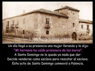 Un día llegó a su presencia una mujer llorando y le dijo:   "Mi hermano ha caído prisionero de los moros".   A Santo Domingo no le queda ya nada que dar.  Decide venderse como esclavo para rescatar al esclavo.  Este acto de Santo Domingo conmovió a Palencia.     Antigua casa de Santo Domingo de Guzmán en Palencia 