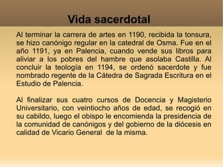 Al terminar la carrera de artes en 1190, recibida la tonsura, se hizo canónigo regular en la catedral de Osma. Fue en el año 1191, ya en Palencia, cuando vende sus libros para aliviar a los pobres del hambre que asolaba Castilla. Al concluir la teología en 1194, se ordenó sacerdote y fue nombrado regente de la Cátedra de Sagrada Escritura en el Estudio de Palencia. Al finalizar sus cuatro cursos de Docencia y Magisterio Universitario, con veintiocho años de edad, se recogió en su cabildo, luego el obispo le encomienda la presidencia de la comunidad de canónigos y del gobierno de la diócesis en calidad de Vicario General  de la misma. Vida sacerdotal 