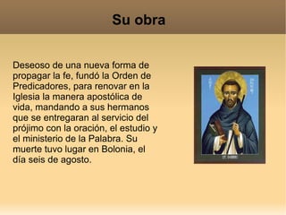 Su obra Deseoso de una nueva forma de propagar la fe, fundó la Orden de Predicadores, para renovar en la Iglesia la manera apostólica de vida, mandando a sus hermanos que se entregaran al servicio del prójimo con la oración, el estudio y el ministerio de la Palabra. Su muerte tuvo lugar en Bolonia, el día seis de agosto. 