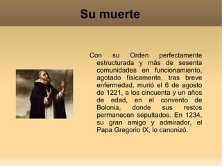 Su muerte Con su Orden perfectamente estructurada y más de sesenta comunidades en funcionamiento, agotado físicamente, tras breve enfermedad, murió el 6 de agosto de 1221, a los cincuenta y un años de edad, en el convento de Bolonia, donde sus restos permanecen sepultados. En 1234, su gran amigo y admirador, el Papa Gregorio IX, lo canonizó. 