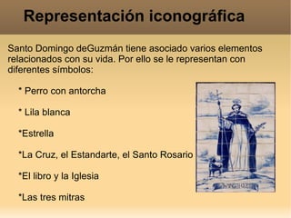 Representación iconográfica Santo Domingo deGuzmán tiene asociado varios elementos relacionados con su vida. Por ello se le representan con diferentes símbolos: * Perro con antorcha * Lila blanca *Estrella *La Cruz, el Estandarte, el Santo Rosario *El libro y la Iglesia *Las tres mitras 