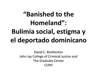 “Banished to the
Homeland”:
Bulimia social, estigma y
el deportado dominicano
David C. Brotherton
John Jay College of Criminal Justice and
The Graduate Center
CUNY
 