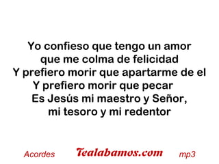 Yo confieso que tengo un amor
que me colma de felicidad
Y prefiero morir que apartarme de el
Y prefiero morir que pecar
Es Jesús mi maestro y Señor,
mi tesoro y mi redentor
 