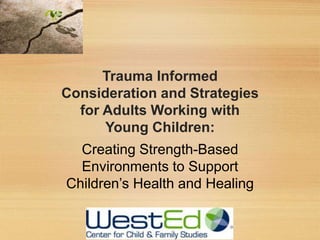 Trauma Informed
Consideration and Strategies
for Adults Working with
Young Children:
Creating Strength-Based
Environments to Support
Children’s Health and Healing
 