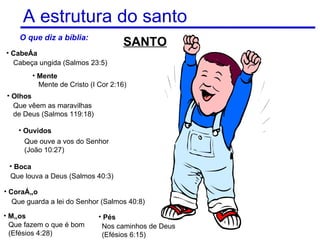 A estrutura do santo
    O que diz a bíblia:
                                     SANTO
• Cabeça
  Cabeça ungida (Salmos 23:5)
        • Mente
          Mente de Cristo (I Cor 2:16)
• Olhos
  Que vêem as maravilhas
  de Deus (Salmos 119:18)

    • Ouvidos
      Que ouve a vos do Senhor
      (João 10:27)

 • Boca
 Que louva a Deus (Salmos 40:3)

• Coração
   Que guarda a lei do Senhor (Salmos 40:8)
• Mãos                       • Pés
  Que fazem o que é bom       Nos caminhos de Deus   11
  (Efésios 4:28)              (Efésios 6:15)
 
