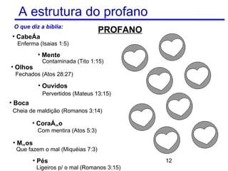 A estrutura do profano
 O que diz a bíblia:
                                   PROFANO
• Cabeça
  Enferma (Isaias 1:5)
          • Mente
            Contaminada (Tito 1:15)
• Olhos
 Fechados (Atos 28:27)

          • Ouvidos
            Pervertidos (Mateus 13:15)
• Boca
 Cheia de maldição (Romanos 3:14)

         • Coração
          Com mentira (Atos 5:3)

 • Mãos
  Que fazem o mal (Miquéias 7:3)

         • Pés                               12
          Ligeiros p/ o mal (Romanos 3:15)
 