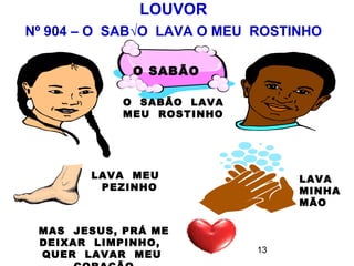 LOUVOR
Nº 904 – O SABÃO LAVA O MEU ROSTINHO

             O SABÃO

            O SABÃO LAVA
            MEU ROSTINHO




        LAVA MEU                 LAVA
         PEZINHO                 MINHA
                                 MÃO

 MAS JESUS, PRÁ ME
 DEIXAR LIMPINHO,
                            13
 QUER LAVAR MEU
 
