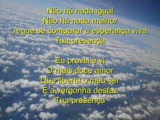 Não há nada igualNão há nada igual
Não há nada melhorNão há nada melhor
A que se comparar à esperança vivaA que se comparar à esperança viva
Tua presençaTua presença
Eu provei e viEu provei e vi
O mais doce amorO mais doce amor
Que liberta o meu serQue liberta o meu ser
E a vergonha desfazE a vergonha desfaz
Tua presençaTua presença
 