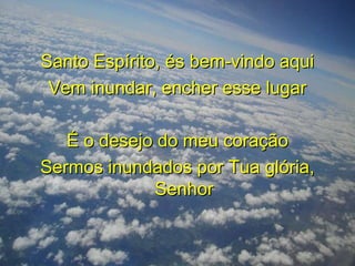 Santo Espírito, és bem-vindo aquiSanto Espírito, és bem-vindo aqui
Vem inundar, encher esse lugarVem inundar, encher esse lugar
É o desejo do meu coraçãoÉ o desejo do meu coração
Sermos inundados por Tua glória,Sermos inundados por Tua glória,
SenhorSenhor
 