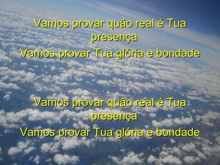 Vamos provar quão real é TuaVamos provar quão real é Tua
presençapresença
Vamos provar Tua glória e bondadeVamos provar Tua glória e bondade
Vamos provar quão real é TuaVamos provar quão real é Tua
presençapresença
Vamos provar Tua glória e bondadeVamos provar Tua glória e bondade
 