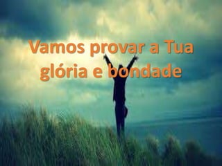 Vamos provar a Tua
glória e bondade
 