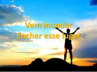 Vem inundar
Encher esse lugar
 