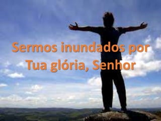 Sermos inundados por
Tua glória, Senhor
 