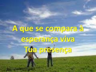 A que se compara à
esperança viva
Tua presença
 