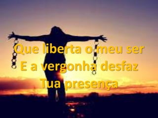 Que liberta o meu ser
E a vergonha desfaz
Tua presença
 