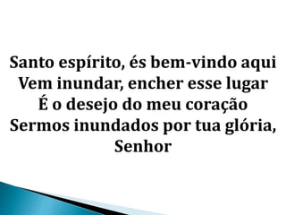 Santo espírito, és bem-vindo aqui
Vem inundar, encher esse lugar
É o desejo do meu coração
Sermos inundados por tua glória,
Senhor
 