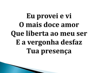 Eu provei e vi
O mais doce amor
Que liberta ao meu ser
E a vergonha desfaz
Tua presença
 
