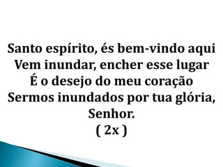 Santo espírito, és bem-vindo aqui
Vem inundar, encher esse lugar
É o desejo do meu coração
Sermos inundados por tua glória,
Senhor.
( 2x )
 