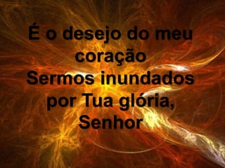 É o desejo do meu
coração
Sermos inundados
por Tua glória,
Senhor
 