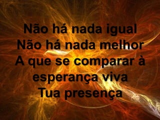 Não há nada igual
Não há nada melhor
A que se comparar à
esperança viva
Tua presença
 