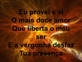 Eu provei e vi
O mais doce amor
Que liberta o meu
ser
E a vergonha desfaz
Tua presença
 