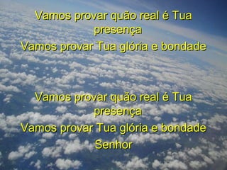 Vamos provar quão real é TuaVamos provar quão real é Tua
presençapresença
Vamos provar Tua glória e bondadeVamos provar Tua glória e bondade
Vamos provar quão real é TuaVamos provar quão real é Tua
presençapresença
Vamos provar Tua glória e bondadeVamos provar Tua glória e bondade
SenhorSenhor
 