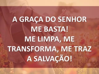 A GRAÇA DO SENHOR
ME BASTA!
ME LIMPA, ME
TRANSFORMA, ME TRAZ
A SALVAÇÃO!
 