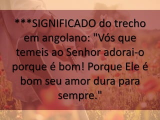 ***SIGNIFICADO do trecho
em angolano: "Vós que
temeis ao Senhor adorai-o
porque é bom! Porque Ele é
bom seu amor dura para
sempre."
 