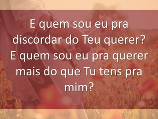 E quem sou eu pra
discordar do Teu querer?
E quem sou eu pra querer
mais do que Tu tens pra
mim?
 