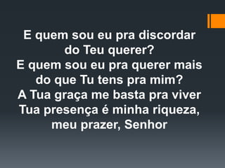 E quem sou eu pra discordar
do Teu querer?
E quem sou eu pra querer mais
do que Tu tens pra mim?
A Tua graça me basta pra viver
Tua presença é minha riqueza,
meu prazer, Senhor
 