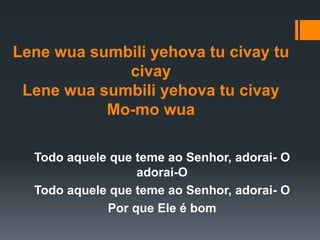 Lene wua sumbili yehova tu civay tu
civay
Lene wua sumbili yehova tu civay
Mo-mo wua
Todo aquele que teme ao Senhor, adorai- O
adorai-O
Todo aquele que teme ao Senhor, adorai- O
Por que Ele é bom
 