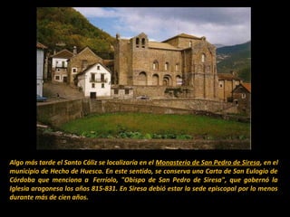 Algo más tarde el Santo Cáliz se localizaría en el Monasterio de San Pedro de Siresa, en el
municipio de Hecho de Huesca. En este sentido, se conserva una Carta de San Eulogio de
Córdoba que menciona a Ferríolo, "Obispo de San Pedro de Siresa", que gobernó la
Iglesia aragonesa los años 815-831. En Siresa debió estar la sede episcopal por lo menos
durante más de cien años.

 
