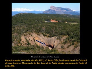 Monasterio de San Juan de la Peña (Huesca)

Posteriormente, alrededor del año 1071, el Santo Cáliz fue llevado desde la Catedral
de Jaca hasta el Monasterio de San Juan de la Peña, donde permanecería hasta el
año 1399.

 