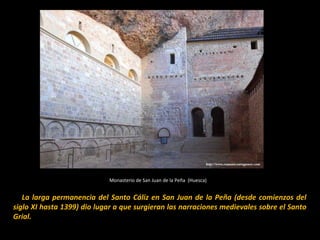 Monasterio de San Juan de la Peña (Huesca)

  La larga permanencia del Santo Cáliz en San Juan de la Peña (desde comienzos del
siglo XI hasta 1399) dio lugar a que surgieran las narraciones medievales sobre el Santo
Grial.

 