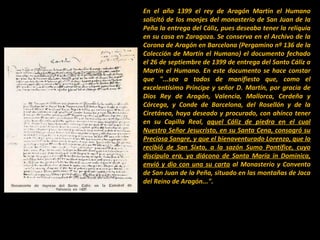 En el año 1399 el rey de Aragón Martín el Humano
solicitó de los monjes del monasterio de San Juan de la
Peña la entrega del Cáliz, pues deseaba tener la reliquia
en su casa en Zaragoza. Se conserva en el Archivo de la
Corona de Aragón en Barcelona (Pergamino nº 136 de la
Colección de Martín el Humano) el documento fechado
el 26 de septiembre de 1399 de entrega del Santo Cáliz a
Martín el Humano. En este documento se hace constar
que "...sea a todos de manifiesto que, como el
excelentísimo Príncipe y señor D. Martín, por gracia de
Dios Rey de Aragón, Valencia, Mallorca, Cerdeña y
Córcega, y Conde de Barcelona, del Rosellón y de la
Ciretánea, haya deseado y procurado, con ahínco tener
en su Capilla Real, aquel Cáliz de piedra en el cual
Nuestro Señor Jesucristo, en su Santa Cena, consagró su
Preciosa Sangre, y que el bienaventurado Lorenzo, que lo
recibió de San Sixto, a la sazón Sumo Pontífice, cuyo
discípulo era, ya diácono de Santa María in Dominica,
envió y dio con una su carta al Monasterio y Convento
de San Juan de la Peña, situado en las montañas de Jaca
del Reino de Aragón...".

 