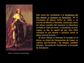 Más tarde fue trasladado a la Residencia del
Rey Martín el Humano en Barcelona. En el
Inventario de Bienes hecho en 1410, a la
muerte de Martín el Humano, consta que entre
los bienes muebles del monarca en Barcelona
se halla el "Calix de vincle e calcedonia, lo cual,
segons se diu, fo aquell ab que Jhsu Chist
consegrà la sua Saneta e precisoa sanch lo
dijous sant de la Cena..." .
Al morir Martín el Humano le sucedió en el
Reino, en virtud del Compromiso de Caspe, su
sobrino Don Fernando I de Aragón, también
llamado Fernando de Trastámara o Fernando
de Antequera.
Martín “El Humano”, Rey de Aragón

 