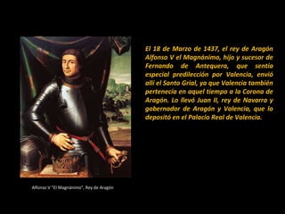 El 18 de Marzo de 1437, el rey de Aragón
Alfonso V el Magnánimo, hijo y sucesor de
Fernando de Antequera, que sentía
especial predilección por Valencia, envió
allí el Santo Grial, ya que Valencia también
pertenecía en aquel tiempo a la Corona de
Aragón. Lo llevó Juan II, rey de Navarra y
gobernador de Aragón y Valencia, que lo
depositó en el Palacio Real de Valencia.

Alfonso V “El Magnánimo”, Rey de Aragón

 