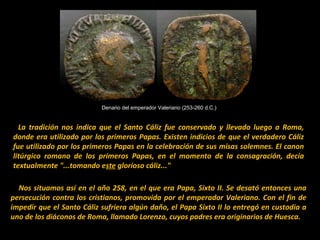 Denario del emperador Valeriano (253-260 d.C.)

   La  tradición  nos  indica  que  el  Santo  Cáliz  fue  conservado  y  llevado  luego  a  Roma, 
donde era utilizado por  los primeros Papas. Existen  indicios de que el verdadero Cáliz 
fue utilizado por los primeros Papas en la celebración de sus misas solemnes. El canon 
litúrgico  romano  de  los  primeros  Papas,  en  el  momento  de  la  consagración,  decía 
textualmente "...tomando este glorioso cáliz..."
    Nos situamos así en el año 258, en el que era Papa, Sixto II. Se desató entonces una 
persecución  contra  los  cristianos,  promovida  por  el  emperador  Valeriano.  Con  el  fin  de 
impedir que el Santo Cáliz sufriera algún daño, el Papa Sixto II lo entregó en custodia a 
uno de los diáconos de Roma, llamado Lorenzo, cuyos padres era originarios de Huesca..

 