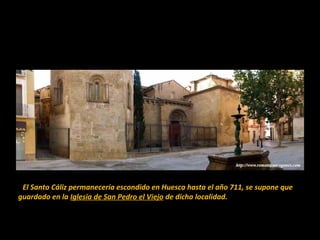 El Santo Cáliz permanecería escondido en Huesca hasta el año 711, se supone que 
guardado en la Iglesia de San Pedro el Viejo de dicha localidad.

 