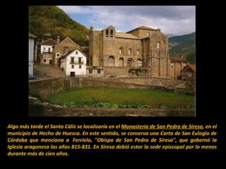 Algo más tarde el Santo Cáliz se localizaría en el  Monasterio de San Pedro de Siresa , en el municipio de Hecho de Huesca. En este sentido, se conserva una Carta de San Eulogio de Córdoba que menciona a  Ferríolo, "Obispo de San Pedro de Siresa", que gobernó la Iglesia aragonesa los años 815-831. En Siresa debió estar la sede episcopal por lo menos durante más de cien años. 