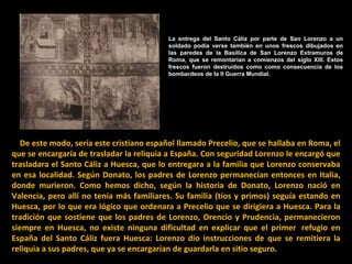 La entrega del Santo Cáliz por parte de San Lorenzo a un soldado podía verse también en unos frescos dibujados en las paredes de la Basílica de San Lorenzo Extramuros de Roma, que se remontarían a comienzos del siglo XIII. Estos frescos fueron destruidos como como consecuencia de los bombardeos de la II Guerra Mundial.      De este modo, sería este cristiano español llamado Precelio, que se hallaba en Roma, el que se encargaría de trasladar la reliquia a España. Con seguridad Lorenzo le encargó que trasladara el Santo Cáliz a Huesca, que lo entregara a la familia que Lorenzo conservaba en esa localidad. Según Donato, los padres de Lorenzo permanecían entonces en Italia, donde murieron. Como hemos dicho, según la historia de Donato, Lorenzo nació en Valencia, pero allí no tenía más familiares. Su familia (tíos y primos) seguía estando en Huesca, por lo que era lógico que ordenara a Precelio que se dirigiera a Huesca. Para la tradición que sostiene que los padres de Lorenzo, Orencio y Prudencia, permanecieron siempre en Huesca, no existe ninguna dificultad en explicar que el primer  refugio en España del Santo Cáliz fuera Huesca: Lorenzo dio instrucciones de que se remitiera la reliquia a sus padres, que ya se encargarían de guardarla en sitio seguro. 