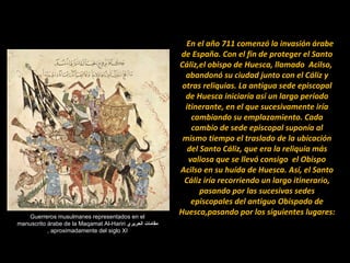 Guerreros musulmanes representados en el manuscrito árabe de la Maqamat Al-Hariri  مقامات الحريري   ,  aproximadamente del siglo XI     En el año 711 comenzó la invasión árabe de España. Con el fin de proteger el Santo Cáliz,el obispo de Huesca, llamado  Acilso,  abandonó su ciudad junto con el Cáliz y otras reliquias. La antigua sede episcopal de Huesca iniciaría así un largo período itinerante, en el que sucesivamente iría cambiando su emplazamiento. Cada cambio de sede episcopal suponía al mismo tiempo el traslado de la ubicación del Santo Cáliz, que era la reliquia más valiosa que se llevó consigo  el Obispo Acilso en su huída de Huesca. Así, el Santo Cáliz iría recorriendo un largo itinerario, pasando por las sucesivas sedes episcopales del antiguo Obispado de Huesca,pasando por los siguientes lugares: 