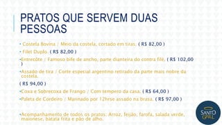 PRATOS QUE SERVEM DUAS
PESSOAS
• Costela Bovina / Meio da costela, cortado em tiras. ( R$ 82,00 )
• Filet Duplo. ( R$ 82,00 )
•Entrecôte / Famoso bife de ancho, parte dianteira do contra filé. ( R$ 102,00
)
•Assado de tira / Corte especial argentino retirado da parte mais nobre da
costela.
( R$ 94,00 )
•Coxa e Sobrecoxa de Frango / Com tempero da casa. ( R$ 64,00 )
•Paleta de Cordeiro / Marinado por 12hrse assado na brasa. ( R$ 97,00 )
•Acompanhamento de todos os pratos: Arroz, feijão, farofa, salada verde,
maionese, batata frita e pão de alho.
 