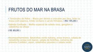 FRUTOS DO MAR NA BRASA
• Tentáculos de Polvo / Macio por dentro e crocante por fora, feito na
brasa com páprica, limão siciliano e sal do Himalaia. ( R$ 195,00 )
•Salmão Grelhado / Molho especial de cebola roxa, gengibre e
cebolinha no shoyo
( R$ 89,00 )
•Acompanhamentos: Batatinhas estilo italiana, arroz branco, salada de
tomatinho cereja com bacon, salada de lentilhas, conserva de
pimenta Cambuci, aipim, cebolinhas picantes e salada verde.
 