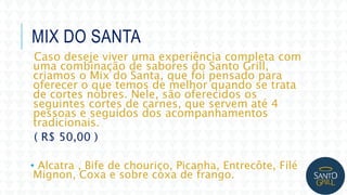 MIX DO SANTA
Caso deseje viver uma experiência completa com
uma combinação de sabores do Santo Grill,
criamos o Mix do Santa, que foi pensado para
oferecer o que temos de melhor quando se trata
de cortes nobres. Nele, são oferecidos os
seguintes cortes de carnes, que servem até 4
pessoas e seguidos dos acompanhamentos
tradicionais.
( R$ 50,00 )
• Alcatra , Bife de chouriço, Picanha, Entrecôte, Filé
Mignon, Coxa e sobre coxa de frango.
 