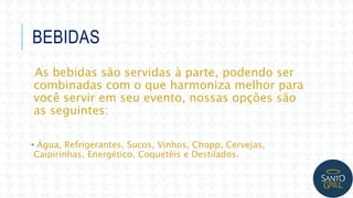BEBIDAS
As bebidas são servidas à parte, podendo ser
combinadas com o que harmoniza melhor para
você servir em seu evento, nossas opções são
as seguintes:
• Água, Refrigerantes, Sucos, Vinhos, Chopp, Cervejas,
Caipirinhas, Energético, Coquetéis e Destilados.
 