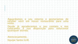 Aguardamos o seu retorno e gostaríamos de
receber você em nosso restaurante para uma
visita.
Desde já agradecemos o seu contato e nos
colocamos a sua disposição para solucionar
quaisquer dúvida.
Atenciosamente,
Equipe Santo Grill.
 